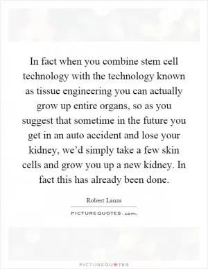 In fact when you combine stem cell technology with the technology known as tissue engineering you can actually grow up entire organs, so as you suggest that sometime in the future you get in an auto accident and lose your kidney, we’d simply take a few skin cells and grow you up a new kidney. In fact this has already been done Picture Quote #1