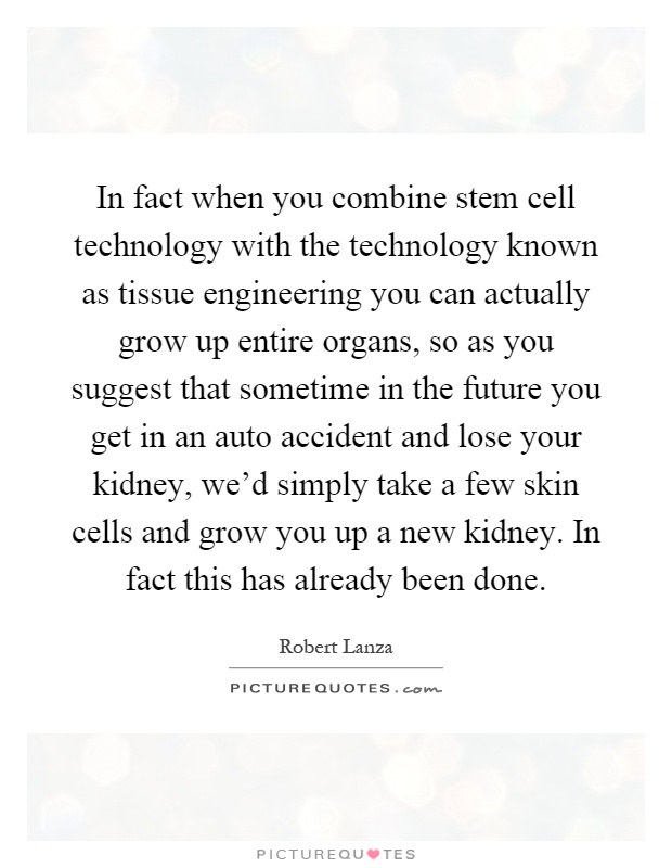 In fact when you combine stem cell technology with the technology known as tissue engineering you can actually grow up entire organs, so as you suggest that sometime in the future you get in an auto accident and lose your kidney, we'd simply take a few skin cells and grow you up a new kidney. In fact this has already been done Picture Quote #1