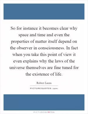 So for instance it becomes clear why space and time and even the properties of matter itself depend on the observer in consciousness. In fact when you take this point of view it even explains why the laws of the universe themselves are fine tuned for the existence of life Picture Quote #1