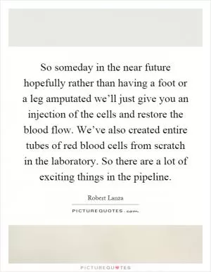 So someday in the near future hopefully rather than having a foot or a leg amputated we’ll just give you an injection of the cells and restore the blood flow. We’ve also created entire tubes of red blood cells from scratch in the laboratory. So there are a lot of exciting things in the pipeline Picture Quote #1