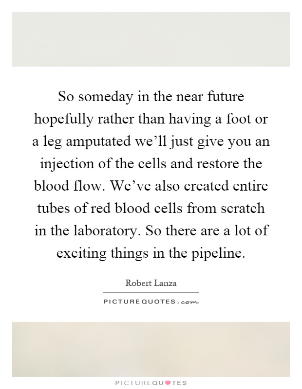 So someday in the near future hopefully rather than having a foot or a leg amputated we'll just give you an injection of the cells and restore the blood flow. We've also created entire tubes of red blood cells from scratch in the laboratory. So there are a lot of exciting things in the pipeline Picture Quote #1