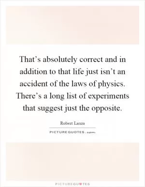 That’s absolutely correct and in addition to that life just isn’t an accident of the laws of physics. There’s a long list of experiments that suggest just the opposite Picture Quote #1