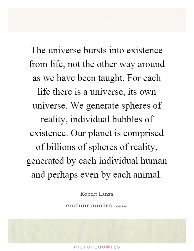 The universe bursts into existence from life, not the other way around as we have been taught. For each life there is a universe, its own universe. We generate spheres of reality, individual bubbles of existence. Our planet is comprised of billions of spheres of reality, generated by each individual human and perhaps even by each animal Picture Quote #1