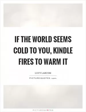 If the world seems cold to you, kindle fires to warm it Picture Quote #1