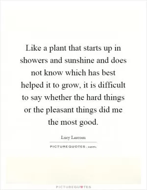 Like a plant that starts up in showers and sunshine and does not know which has best helped it to grow, it is difficult to say whether the hard things or the pleasant things did me the most good Picture Quote #1