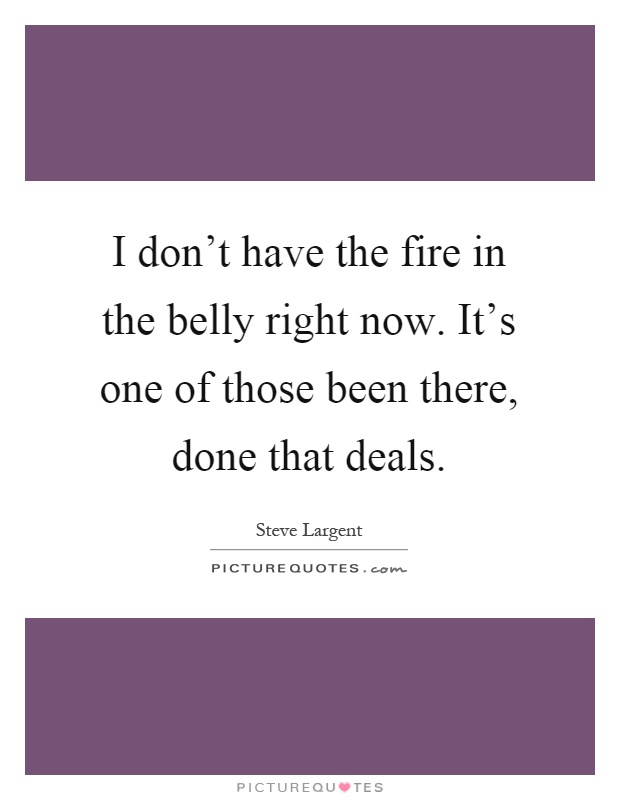 I don't have the fire in the belly right now. It's one of those been there, done that deals Picture Quote #1
