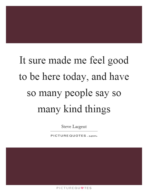It sure made me feel good to be here today, and have so many people say so many kind things Picture Quote #1