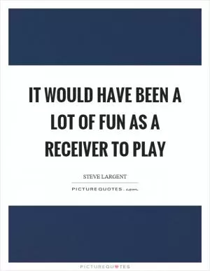It would have been a lot of fun as a receiver to play Picture Quote #1