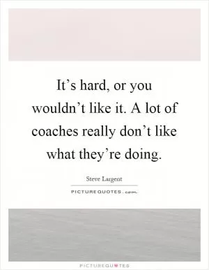 It’s hard, or you wouldn’t like it. A lot of coaches really don’t like what they’re doing Picture Quote #1