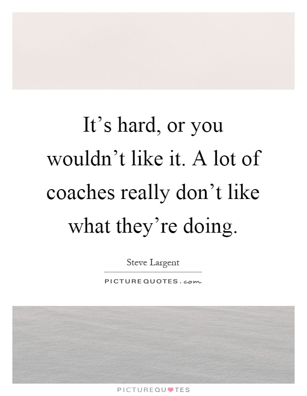 It's hard, or you wouldn't like it. A lot of coaches really don't like what they're doing Picture Quote #1