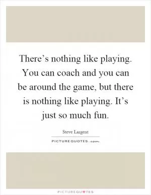 There’s nothing like playing. You can coach and you can be around the game, but there is nothing like playing. It’s just so much fun Picture Quote #1
