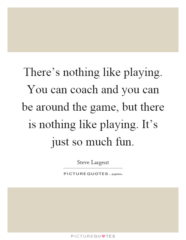 There's nothing like playing. You can coach and you can be around the game, but there is nothing like playing. It's just so much fun Picture Quote #1