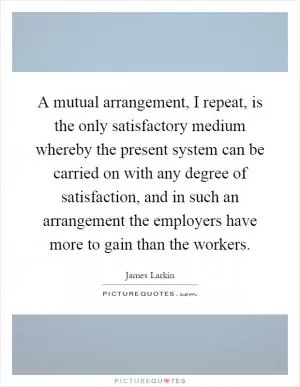 A mutual arrangement, I repeat, is the only satisfactory medium whereby the present system can be carried on with any degree of satisfaction, and in such an arrangement the employers have more to gain than the workers Picture Quote #1
