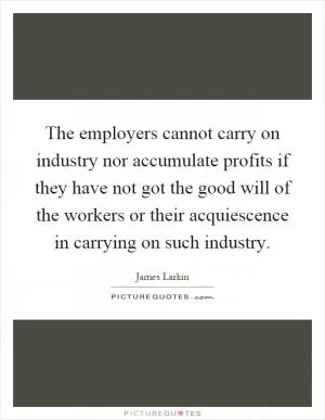 The employers cannot carry on industry nor accumulate profits if they have not got the good will of the workers or their acquiescence in carrying on such industry Picture Quote #1