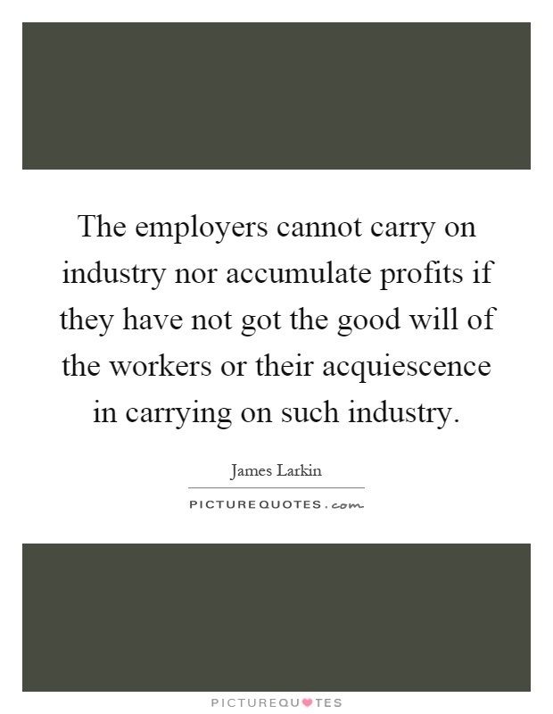 The employers cannot carry on industry nor accumulate profits if they have not got the good will of the workers or their acquiescence in carrying on such industry Picture Quote #1