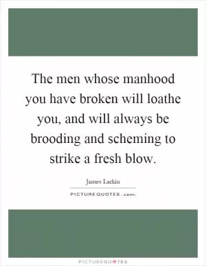 The men whose manhood you have broken will loathe you, and will always be brooding and scheming to strike a fresh blow Picture Quote #1