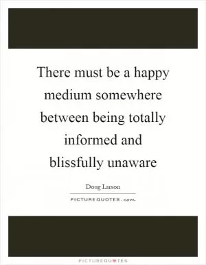 There must be a happy medium somewhere between being totally informed and blissfully unaware Picture Quote #1