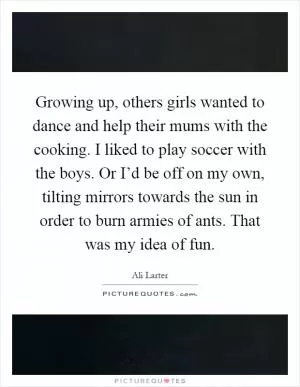 Growing up, others girls wanted to dance and help their mums with the cooking. I liked to play soccer with the boys. Or I’d be off on my own, tilting mirrors towards the sun in order to burn armies of ants. That was my idea of fun Picture Quote #1