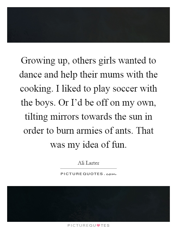 Growing up, others girls wanted to dance and help their mums with the cooking. I liked to play soccer with the boys. Or I'd be off on my own, tilting mirrors towards the sun in order to burn armies of ants. That was my idea of fun Picture Quote #1