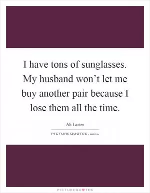 I have tons of sunglasses. My husband won’t let me buy another pair because I lose them all the time Picture Quote #1