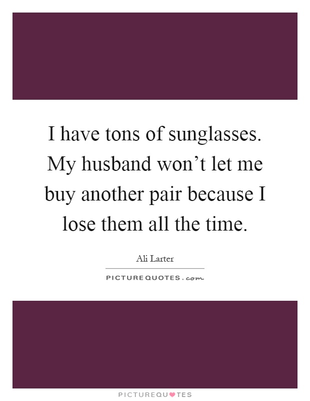 I have tons of sunglasses. My husband won't let me buy another pair because I lose them all the time Picture Quote #1