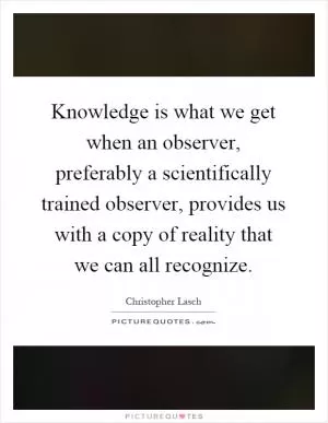 Knowledge is what we get when an observer, preferably a scientifically trained observer, provides us with a copy of reality that we can all recognize Picture Quote #1