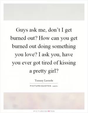 Guys ask me, don’t I get burned out? How can you get burned out doing something you love? I ask you, have you ever got tired of kissing a pretty girl? Picture Quote #1
