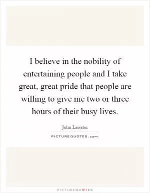 I believe in the nobility of entertaining people and I take great, great pride that people are willing to give me two or three hours of their busy lives Picture Quote #1