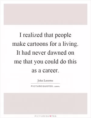I realized that people make cartoons for a living. It had never dawned on me that you could do this as a career Picture Quote #1