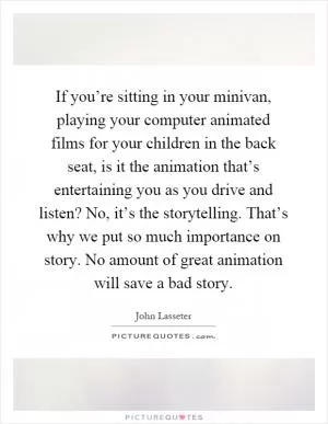 If you’re sitting in your minivan, playing your computer animated films for your children in the back seat, is it the animation that’s entertaining you as you drive and listen? No, it’s the storytelling. That’s why we put so much importance on story. No amount of great animation will save a bad story Picture Quote #1