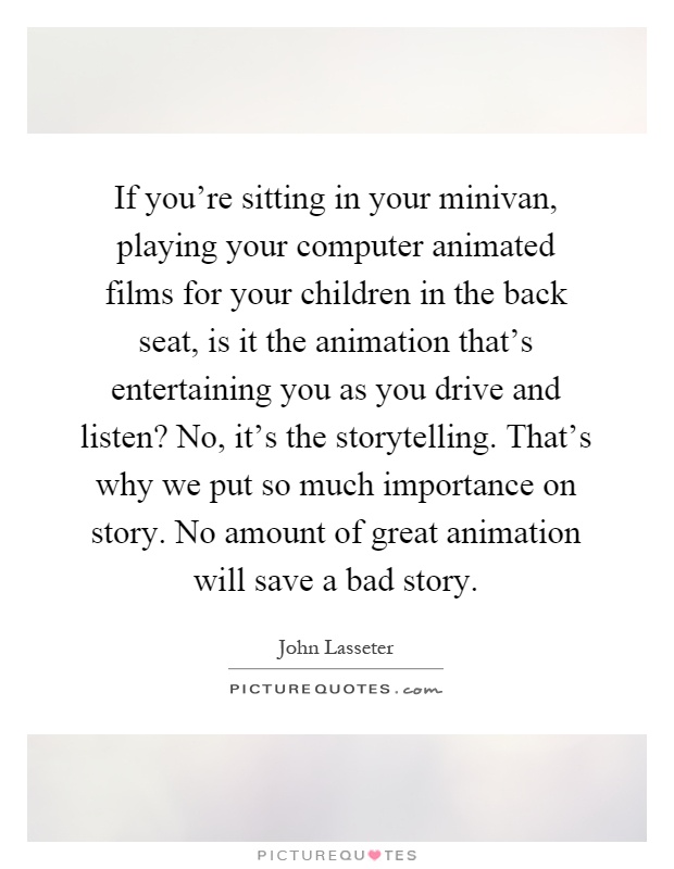 If you're sitting in your minivan, playing your computer animated films for your children in the back seat, is it the animation that's entertaining you as you drive and listen? No, it's the storytelling. That's why we put so much importance on story. No amount of great animation will save a bad story Picture Quote #1