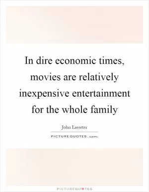 In dire economic times, movies are relatively inexpensive entertainment for the whole family Picture Quote #1