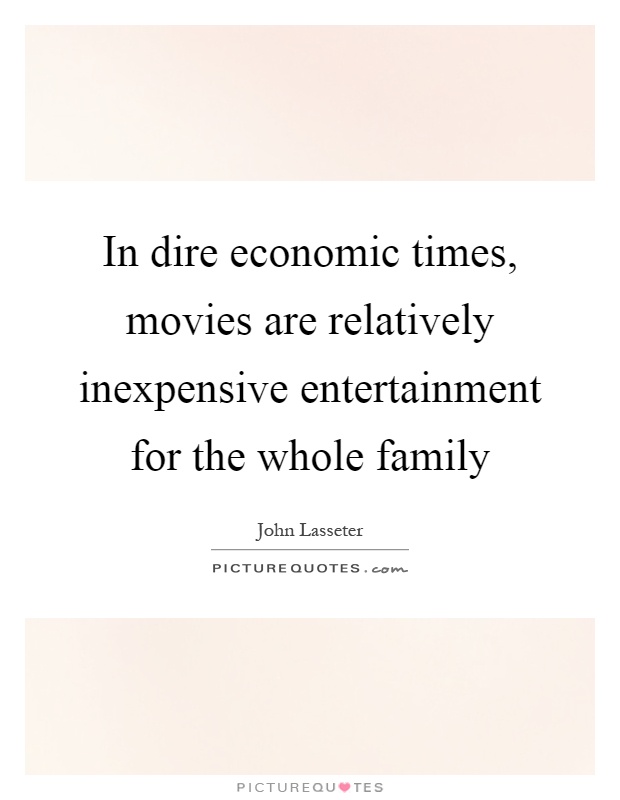 In dire economic times, movies are relatively inexpensive entertainment for the whole family Picture Quote #1