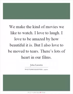 We make the kind of movies we like to watch. I love to laugh. I love to be amazed by how beautiful it is. But I also love to be moved to tears. There’s lots of heart in our films Picture Quote #1