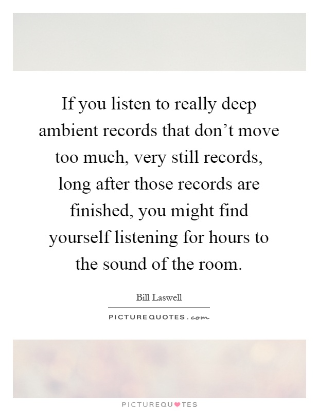 If you listen to really deep ambient records that don't move too much, very still records, long after those records are finished, you might find yourself listening for hours to the sound of the room Picture Quote #1