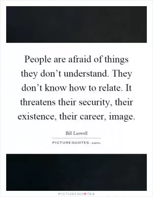 People are afraid of things they don’t understand. They don’t know how to relate. It threatens their security, their existence, their career, image Picture Quote #1