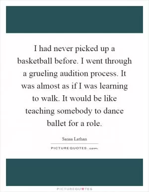 I had never picked up a basketball before. I went through a grueling audition process. It was almost as if I was learning to walk. It would be like teaching somebody to dance ballet for a role Picture Quote #1
