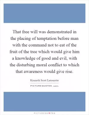 That free will was demonstrated in the placing of temptation before man with the command not to eat of the fruit of the tree which would give him a knowledge of good and evil, with the disturbing moral conflict to which that awareness would give rise Picture Quote #1