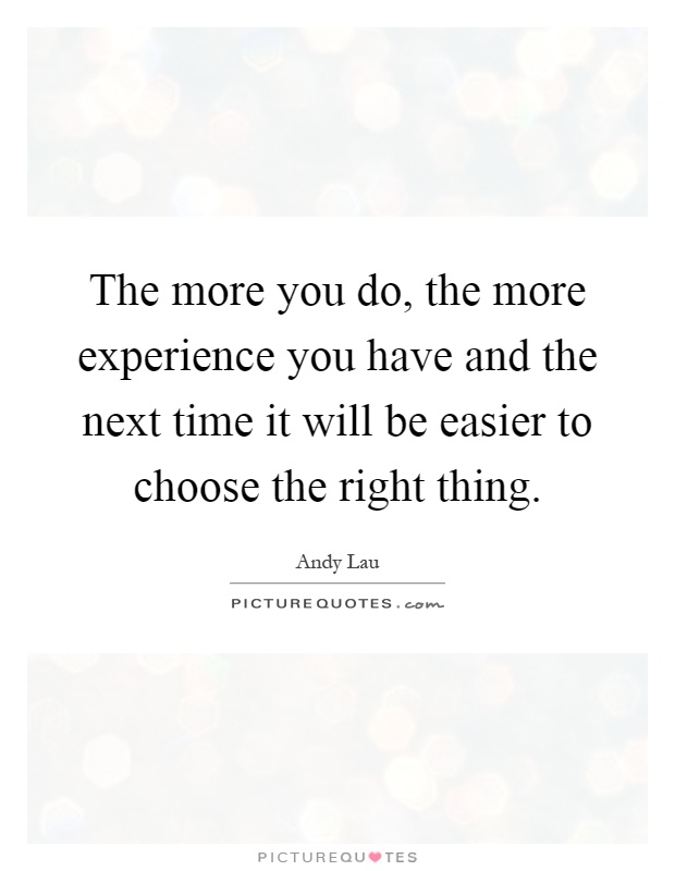 The more you do, the more experience you have and the next time it will be easier to choose the right thing Picture Quote #1
