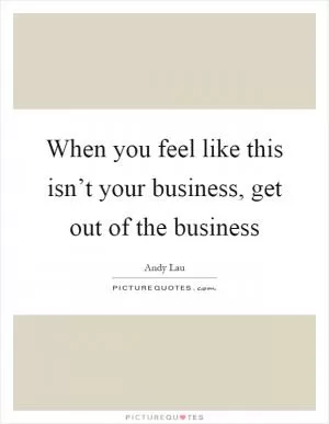 When you feel like this isn’t your business, get out of the business Picture Quote #1