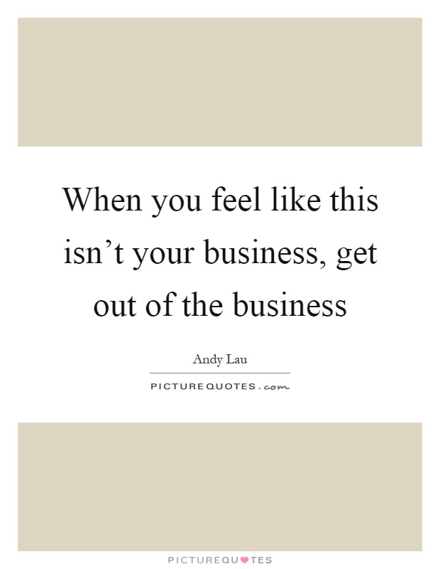 When you feel like this isn't your business, get out of the business Picture Quote #1