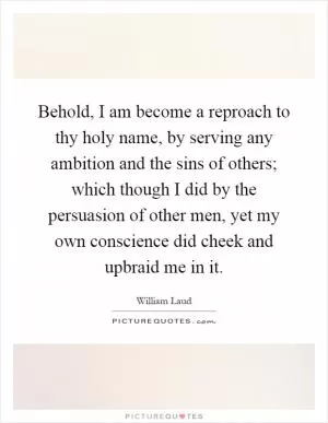 Behold, I am become a reproach to thy holy name, by serving any ambition and the sins of others; which though I did by the persuasion of other men, yet my own conscience did cheek and upbraid me in it Picture Quote #1