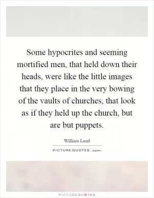 Some hypocrites and seeming mortified men, that held down their heads, were like the little images that they place in the very bowing of the vaults of churches, that look as if they held up the church, but are but puppets Picture Quote #1