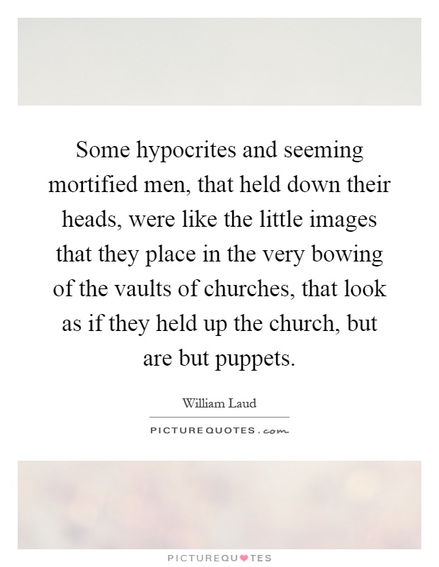 Some hypocrites and seeming mortified men, that held down their heads, were like the little images that they place in the very bowing of the vaults of churches, that look as if they held up the church, but are but puppets Picture Quote #1