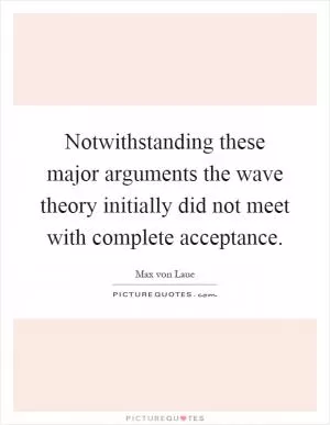 Notwithstanding these major arguments the wave theory initially did not meet with complete acceptance Picture Quote #1