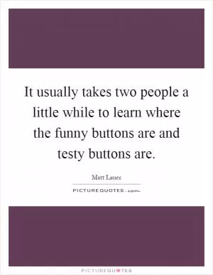 It usually takes two people a little while to learn where the funny buttons are and testy buttons are Picture Quote #1