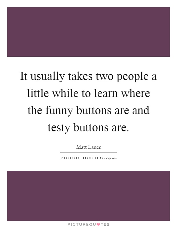 It usually takes two people a little while to learn where the funny buttons are and testy buttons are Picture Quote #1