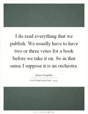 I do read everything that we publish. We usually have to have two or three votes for a book before we take it on. So in that sense I suppose it is an orchestra Picture Quote #1