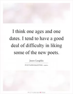 I think one ages and one dates. I tend to have a good deal of difficulty in liking some of the new poets Picture Quote #1