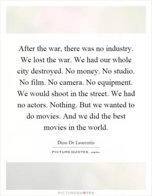 After the war, there was no industry. We lost the war. We had our whole city destroyed. No money. No studio. No film. No camera. No equipment. We would shoot in the street. We had no actors. Nothing. But we wanted to do movies. And we did the best movies in the world Picture Quote #1